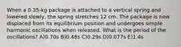 When a 0.35-kg package is attached to a vertical spring and lowered slowly, the spring stretches 12 cm. The package is now displaced from its equilibrium position and undergoes simple harmonic oscillations when released. What is the period of the oscillations? A)0.70s B)0.48s C)0.29s D)0.077s E)1.4s