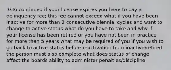 .036 continued if your license expires you have to pay a delinquency fee; this fee cannot exceed what if you have been inactive for more than 2 consecutive biennial cycles and want to change to active status what do you have to take and why if your license has been retired or you have not been in practice for more than 5 years what may be required of you if you wish to go back to active status before reactivation from inactive/retired the person must also complete what does status of change affect the boards ability to administer penalties/discipline