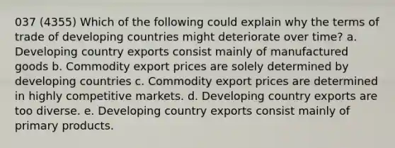 037 (4355) Which of the following could explain why the terms of trade of developing countries might deteriorate over time? a. Developing country exports consist mainly of manufactured goods b. Commodity export prices are solely determined by developing countries c. Commodity export prices are determined in highly competitive markets. d. Developing country exports are too diverse. e. Developing country exports consist mainly of primary products.