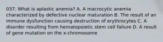 037. What is aplastic anemia? A. A macrocytic anemia characterized by defective nuclear maturation B. The result of an immune dysfunction causing destruction of erythrocytes C. A disorder resulting from hematopoietic stem cell failure D. A result of gene mutation on the x-chromosome