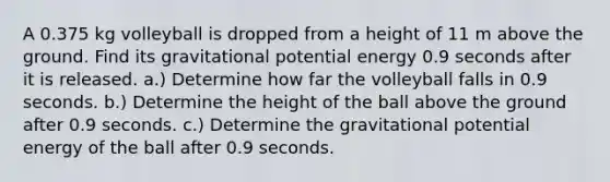 A 0.375 kg volleyball is dropped from a height of 11 m above the ground. Find its gravitational potential energy 0.9 seconds after it is released. a.) Determine how far the volleyball falls in 0.9 seconds. b.) Determine the height of the ball above the ground after 0.9 seconds. c.) Determine the gravitational potential energy of the ball after 0.9 seconds.