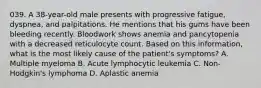 039. A 38-year-old male presents with progressive fatigue, dyspnea, and palpitations. He mentions that his gums have been bleeding recently. Bloodwork shows anemia and pancytopenia with a decreased reticulocyte count. Based on this information, what is the most likely cause of the patient's symptoms? A. Multiple myeloma B. Acute lymphocytic leukemia C. Non-Hodgkin's lymphoma D. Aplastic anemia