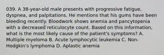 039. A 38-year-old male presents with progressive fatigue, dyspnea, and palpitations. He mentions that his gums have been bleeding recently. Bloodwork shows anemia and pancytopenia with a decreased reticulocyte count. Based on this information, what is the most likely cause of the patient's symptoms? A. Multiple myeloma B. Acute lymphocytic leukemia C. Non-Hodgkin's lymphoma D. Aplastic anemia