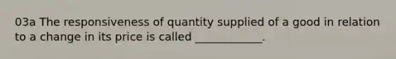 03a The responsiveness of quantity supplied of a good in relation to a change in its price is called ____________.