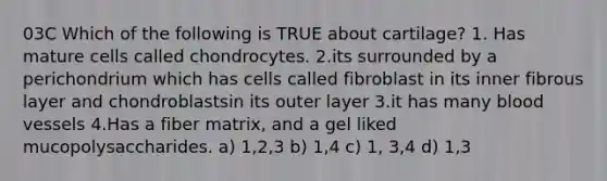 03C Which of the following is TRUE about cartilage? 1. Has mature cells called chondrocytes. 2.its surrounded by a perichondrium which has cells called fibroblast in its inner fibrous layer and chondroblastsin its outer layer 3.it has many <a href='https://www.questionai.com/knowledge/kZJ3mNKN7P-blood-vessels' class='anchor-knowledge'>blood vessels</a> 4.Has a fiber matrix, and a gel liked mucopolysaccharides. a) 1,2,3 b) 1,4 c) 1, 3,4 d) 1,3