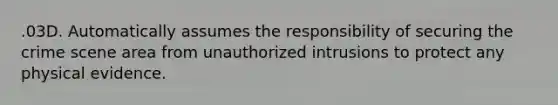 .03D. Automatically assumes the responsibility of securing the crime scene area from unauthorized intrusions to protect any physical evidence.