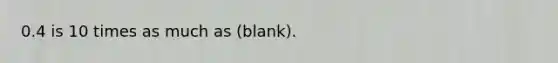 0.4 is 10 times as much as (blank).