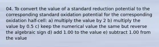 04. To convert the value of a standard reduction potential to the corresponding standard oxidation potential for the corresponding oxidation half-cell: a) multiply the value by 2 b) multiply the value by 0.5 c) keep the numerical value the same but reverse the algebraic sign d) add 1.00 to the value e) subtract 1.00 from the value