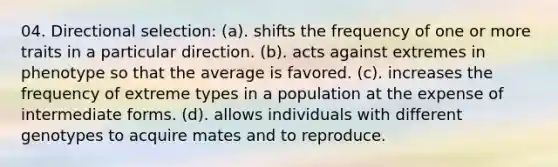 04. Directional selection: (a). shifts the frequency of one or more traits in a particular direction. (b). acts against extremes in phenotype so that the average is favored. (c). increases the frequency of extreme types in a population at the expense of intermediate forms. (d). allows individuals with different genotypes to acquire mates and to reproduce.