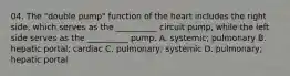 04. The "double pump" function of the heart includes the right side, which serves as the __________ circuit pump, while the left side serves as the __________ pump. A. systemic; pulmonary B. hepatic portal; cardiac C. pulmonary; systemic D. pulmonary; hepatic portal