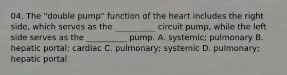 04. The "double pump" function of the heart includes the right side, which serves as the __________ circuit pump, while the left side serves as the __________ pump. A. systemic; pulmonary B. hepatic portal; cardiac C. pulmonary; systemic D. pulmonary; hepatic portal