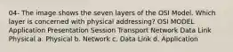 04- The image shows the seven layers of the OSI Model. Which layer is concerned with physical addressing? OSI MODEL Application Presentation Session Transport Network Data Link Physical a. Physical b. Network c. Data Link d. Application