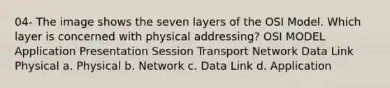 04- The image shows the seven layers of the OSI Model. Which layer is concerned with physical addressing? OSI MODEL Application Presentation Session Transport Network Data Link Physical a. Physical b. Network c. Data Link d. Application