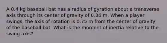 A 0.4 kg baseball bat has a radius of gyration about a transverse axis through its center of gravity of 0.36 m. When a player swings, the axis of rotation is 0.75 m from the center of gravity of the baseball bat. What is the moment of inertia relative to the swing axis?