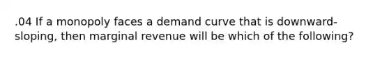 .04 If a monopoly faces a demand curve that is downward-sloping, then marginal revenue will be which of the following?