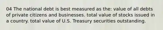 04 The national debt is best measured as the: value of all debts of private citizens and businesses. total value of stocks issued in a country. total value of U.S. Treasury securities outstanding.