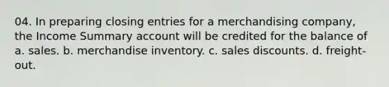 04. In preparing closing entries for a merchandising company, the Income Summary account will be credited for the balance of a. sales. b. merchandise inventory. c. sales discounts. d. freight-out.