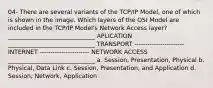 04- There are several variants of the TCP/IP Model, one of which is shown in the image. Which layers of the OSI Model are included in the TCP/IP Model's Network Access layer? _____________________________ APLICATION _____________________________ TRANSPORT ----------------------- INTERNET ----------------------- NETWORK ACCESS _____________________________ a. Session, Presentation, Physical b. Physical, Data Link c. Session, Presentation, and Application d. Session, Network, Application