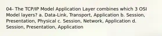 04- The TCP/IP Model Application Layer combines which 3 OSI Model layers? a. Data-Link, Transport, Application b. Session, Presentation, Physical c. Session, Network, Application d. Session, Presentation, Application