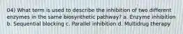 04) What term is used to describe the inhibition of two different enzymes in the same biosynthetic pathway? a. Enzyme inhibition b. Sequential blocking c. Parallel inhibition d. Multidrug therapy