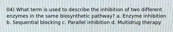 04) What term is used to describe the inhibition of two different enzymes in the same biosynthetic pathway? a. Enzyme inhibition b. Sequential blocking c. Parallel inhibition d. Multidrug therapy