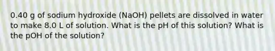 0.40 g of sodium hydroxide (NaOH) pellets are dissolved in water to make 8.0 L of solution. What is the pH of this solution? What is the pOH of the solution?