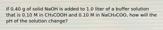 If 0.40 g of solid NaOH is added to 1.0 liter of a buffer solution that is 0.10 M in CH₃COOH and 0.10 M in NaCH₃COO, how will the pH of the solution change?