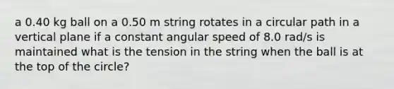 a 0.40 kg ball on a 0.50 m string rotates in a circular path in a vertical plane if a constant angular speed of 8.0 rad/s is maintained what is the tension in the string when the ball is at the top of the circle?