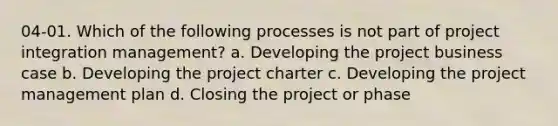 04-01. Which of the following processes is not part of project integration management? a. Developing the project business case b. Developing the project charter c. Developing the project management plan d. Closing the project or phase