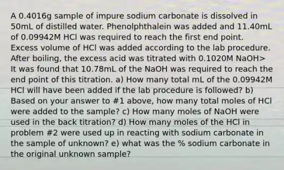 A 0.4016g sample of impure sodium carbonate is dissolved in 50mL of distilled water. Phenolphthalein was added and 11.40mL of 0.09942M HCl was required to reach the first end point. Excess volume of HCl was added according to the lab procedure. After boiling, the excess acid was titrated with 0.1020M NaOH> It was found that 10.78mL of the NaOH was required to reach the end point of this titration. a) How many total mL of the 0.09942M HCl will have been added if the lab procedure is followed? b) Based on your answer to #1 above, how many total moles of HCl were added to the sample? c) How many moles of NaOH were used in the back titration? d) How many moles of the HCl in problem #2 were used up in reacting with sodium carbonate in the sample of unknown? e) what was the % sodium carbonate in the original unknown sample?