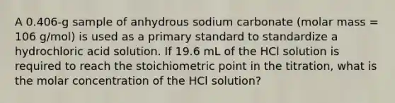 A 0.406-g sample of anhydrous sodium carbonate (molar mass = 106 g/mol) is used as a primary standard to standardize a hydrochloric acid solution. If 19.6 mL of the HCl solution is required to reach the stoichiometric point in the titration, what is the molar concentration of the HCl solution?