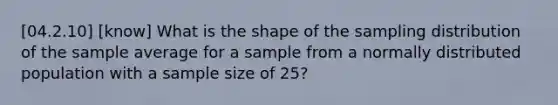 [04.2.10] [know] What is the shape of the sampling distribution of the sample average for a sample from a normally distributed population with a sample size of 25?