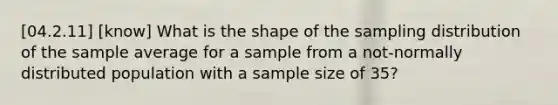 [04.2.11] [know] What is the shape of the sampling distribution of the sample average for a sample from a not-normally distributed population with a sample size of 35?