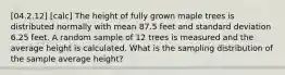 [04.2.12] [calc] The height of fully grown maple trees is distributed normally with mean 87.5 feet and standard deviation 6.25 feet. A random sample of 12 trees is measured and the average height is calculated. What is the sampling distribution of the sample average height?