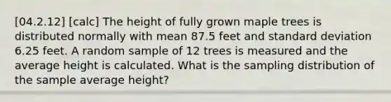 [04.2.12] [calc] The height of fully grown maple trees is distributed normally with mean 87.5 feet and <a href='https://www.questionai.com/knowledge/kqGUr1Cldy-standard-deviation' class='anchor-knowledge'>standard deviation</a> 6.25 feet. A random sample of 12 trees is measured and the average height is calculated. What is the sampling distribution of the sample average height?