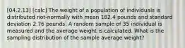 [04.2.13] [calc] The weight of a population of individuals is distributed not-normally with mean 182.4 pounds and standard deviation 2.76 pounds. A random sample of 35 individual is measured and the average weight is calculated. What is the sampling distribution of the sample average weight?