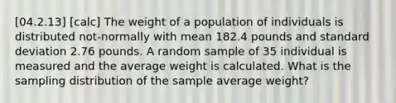 [04.2.13] [calc] The weight of a population of individuals is distributed not-normally with mean 182.4 pounds and <a href='https://www.questionai.com/knowledge/kqGUr1Cldy-standard-deviation' class='anchor-knowledge'>standard deviation</a> 2.76 pounds. A random sample of 35 individual is measured and the average weight is calculated. What is the sampling distribution of the sample average weight?