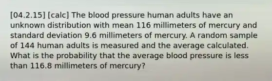 [04.2.15] [calc] The blood pressure human adults have an unknown distribution with mean 116 millimeters of mercury and standard deviation 9.6 millimeters of mercury. A random sample of 144 human adults is measured and the average calculated. What is the probability that the average blood pressure is less than 116.8 millimeters of mercury?