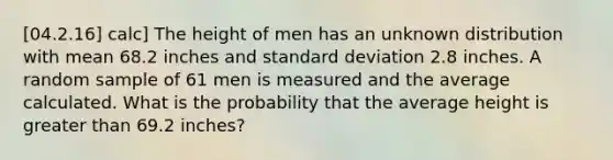 [04.2.16] calc] The height of men has an unknown distribution with mean 68.2 inches and <a href='https://www.questionai.com/knowledge/kqGUr1Cldy-standard-deviation' class='anchor-knowledge'>standard deviation</a> 2.8 inches. A random sample of 61 men is measured and the average calculated. What is the probability that the average height is <a href='https://www.questionai.com/knowledge/ktgHnBD4o3-greater-than' class='anchor-knowledge'>greater than</a> 69.2 inches?