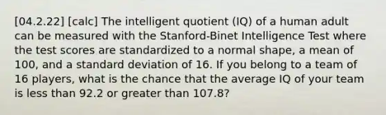 [04.2.22] [calc] The intelligent quotient (IQ) of a human adult can be measured with the Stanford-Binet Intelligence Test where the test scores are standardized to a normal shape, a mean of 100, and a <a href='https://www.questionai.com/knowledge/kqGUr1Cldy-standard-deviation' class='anchor-knowledge'>standard deviation</a> of 16. If you belong to a team of 16 players, what is the chance that the average IQ of your team is <a href='https://www.questionai.com/knowledge/k7BtlYpAMX-less-than' class='anchor-knowledge'>less than</a> 92.2 or <a href='https://www.questionai.com/knowledge/ktgHnBD4o3-greater-than' class='anchor-knowledge'>greater than</a> 107.8?