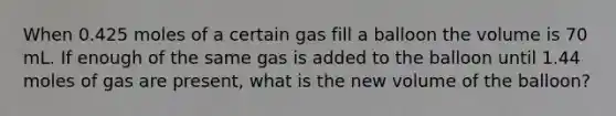 When 0.425 moles of a certain gas fill a balloon the volume is 70 mL. If enough of the same gas is added to the balloon until 1.44 moles of gas are present, what is the new volume of the balloon?