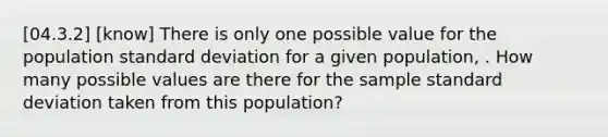 [04.3.2] [know] There is only one possible value for the population <a href='https://www.questionai.com/knowledge/kqGUr1Cldy-standard-deviation' class='anchor-knowledge'>standard deviation</a> for a given population, . How many possible values are there for the sample standard deviation taken from this population?