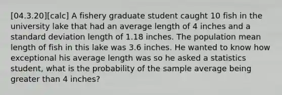 [04.3.20][calc] A fishery graduate student caught 10 fish in the university lake that had an average length of 4 inches and a <a href='https://www.questionai.com/knowledge/kqGUr1Cldy-standard-deviation' class='anchor-knowledge'>standard deviation</a> length of 1.18 inches. The population mean length of fish in this lake was 3.6 inches. He wanted to know how exceptional his average length was so he asked a statistics student, what is the probability of the sample average being <a href='https://www.questionai.com/knowledge/ktgHnBD4o3-greater-than' class='anchor-knowledge'>greater than</a> 4 inches?