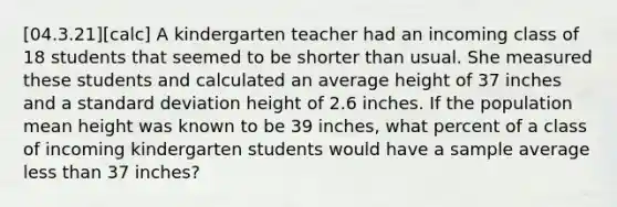 [04.3.21][calc] A kindergarten teacher had an incoming class of 18 students that seemed to be shorter than usual. She measured these students and calculated an average height of 37 inches and a <a href='https://www.questionai.com/knowledge/kqGUr1Cldy-standard-deviation' class='anchor-knowledge'>standard deviation</a> height of 2.6 inches. If the population mean height was known to be 39 inches, what percent of a class of incoming kindergarten students would have a sample average <a href='https://www.questionai.com/knowledge/k7BtlYpAMX-less-than' class='anchor-knowledge'>less than</a> 37 inches?