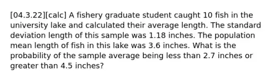 [04.3.22][calc] A fishery graduate student caught 10 fish in the university lake and calculated their average length. The <a href='https://www.questionai.com/knowledge/kqGUr1Cldy-standard-deviation' class='anchor-knowledge'>standard deviation</a> length of this sample was 1.18 inches. The population mean length of fish in this lake was 3.6 inches. What is the probability of the sample average being <a href='https://www.questionai.com/knowledge/k7BtlYpAMX-less-than' class='anchor-knowledge'>less than</a> 2.7 inches or <a href='https://www.questionai.com/knowledge/ktgHnBD4o3-greater-than' class='anchor-knowledge'>greater than</a> 4.5 inches?