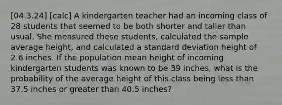 [04.3.24] [calc] A kindergarten teacher had an incoming class of 28 students that seemed to be both shorter and taller than usual. She measured these students, calculated the sample average height, and calculated a <a href='https://www.questionai.com/knowledge/kqGUr1Cldy-standard-deviation' class='anchor-knowledge'>standard deviation</a> height of 2.6 inches. If the population mean height of incoming kindergarten students was known to be 39 inches, what is the probability of the average height of this class being <a href='https://www.questionai.com/knowledge/k7BtlYpAMX-less-than' class='anchor-knowledge'>less than</a> 37.5 inches or <a href='https://www.questionai.com/knowledge/ktgHnBD4o3-greater-than' class='anchor-knowledge'>greater than</a> 40.5 inches?