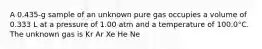 A 0.435-g sample of an unknown pure gas occupies a volume of 0.333 L at a pressure of 1.00 atm and a temperature of 100.0°C. The unknown gas is Kr Ar Xe He Ne