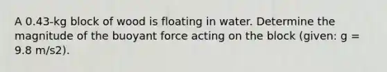 A 0.43-kg block of wood is floating in water. Determine the magnitude of the buoyant force acting on the block (given: g = 9.8 m/s2).