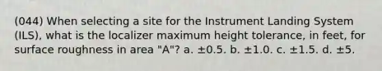 (044) When selecting a site for the Instrument Landing System (ILS), what is the localizer maximum height tolerance, in feet, for surface roughness in area "A"? a. ±0.5. b. ±1.0. c. ±1.5. d. ±5.