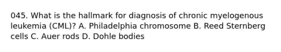 045. What is the hallmark for diagnosis of chronic myelogenous leukemia (CML)? A. Philadelphia chromosome B. Reed Sternberg cells C. Auer rods D. Dohle bodies